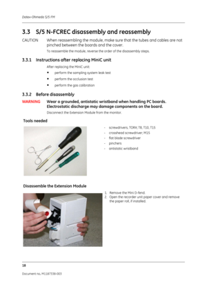 Page 288Datex-Ohmeda S/5 FM
18
Document no. M1187338-003
3.3 S/5 N-FCREC disassembly and reassembly
CAUTION When reassembling the module, make sure that the tubes and cables are not 
pinched between the bo ards and the cover. 
To reassemble the module, reverse the order of the disassembly steps.
3.3.1 Instructions after replacing MiniC unit 
After replacing the MiniC unit:
•perform the sampling system leak test
•perform the occlusion test
•perform the gas calibration
3.3.2 Before disassembly
WARNINGWear a...