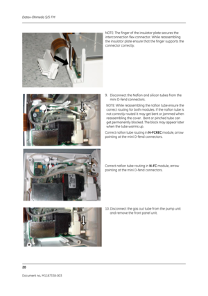 Page 290Datex-Ohmeda S/5 FM
20
Document no. M1187338-003
NOTE: The finger of the insulator plate secures the 
interconnection flex connector. While reassembling  
the insulator plate ensure that the finger supports the 
connector correctly.  
9. Disconnect the Nafion an d silicon tubes from the 
mini D-fend connectors.
NOTE: While reassembling the nafion tube ensure the  correct routing for both modules. If the nafion tube is 
not correctly routed it may get bent or jammed when 
reassembling the cover.  Bent or...