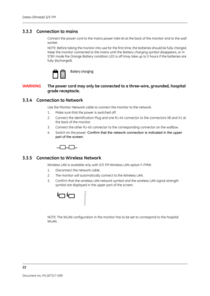 Page 30Datex-Ohmeda S/5 FM
22
Document no. M1187317-009
3.3.3 Connection to mains
Connect the power cord to the mains power inlet (4) at the back of the monitor and to the wall 
socket.
NOTE: Before taking the monitor into use for the  first time, the batteries should be fully charged. 
Keep the monitor connected to the mains until the Battery charging symbol disappears, or in 
STBY mode the Orange Battery condition LED is off  (may take up to 5 hours if the batteries are 
fully discharged).
WARNING The power...