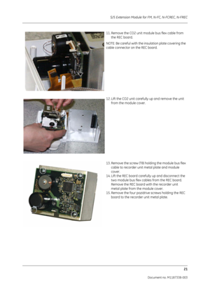 Page 291S/5 Extension Module for FM, N-FC, N-FCREC, N-FREC
21
Document no. M1187338-003
11. Remove the CO2 unit module bus flex cable from the REC board.
NOTE: Be careful with the in sulation plate covering the 
cable connector on the REC board.
12. Lift the CO2 unit carefully up and remove the unit  from the module cover.
13. Remove the screw (T8) holding the module bus flex  cable to recorder unit metal plate and module 
cover.
14. Lift the REC board carefully up and disconnect the  two module bus flex cables...