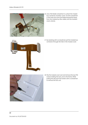 Page 292Datex-Ohmeda S/5 FM
22
Document no. M1187338-003
16. Use a flat blade screwdriver to unlock the module bus connector insulator cover. Put the screwdriver 
in the hole and move the blade backwards (away 
from the module bus flex cable) until the insulator 
cover unlocks.
17. By assisting with a screwdriver pull the module bus  connector through the hole in the module cover.
18. Flip the module cover over and remove the two (T6)  screws holding the lock un it to the frame. While 
pulling the tab push the...