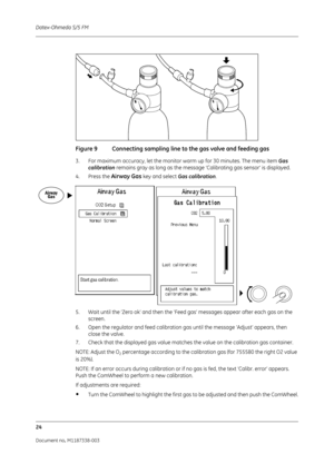 Page 294Datex-Ohmeda S/5 FM
24
Document no. M1187338-003
Figure 9 Connecting sampling line to the gas valve and feeding gas
3. For maximum accuracy, let the monitor  warm up for 30 minutes. The menu item Gas 
calibration remains gray as long as the message  ‘Calibrating gas sensor’ is displayed. 
4. Press the 
Airway Gas key and select  Gas calibration .
5. Wait until the ‘Zero ok’ and then the ‘Feed gas’ messages appear after each gas on the  screen.
6. Open the regulator and feed calibration gas until the...