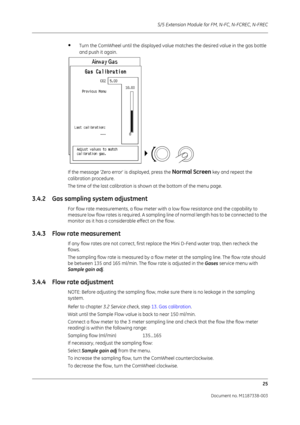 Page 295S/5 Extension Module for FM, N-FC, N-FCREC, N-FREC
25
Document no. M1187338-003
•Turn the ComWheel until the displayed value matches the desired value in the gas bottle 
and push it again.
If the message ‘Zero error’ is displayed, press the 
Normal Screen key and repeat the 
calibration procedure.
The time of the last calibration is shown at the bottom of the menu page. 
3.4.2 Gas sampling system adjustment
For flow rate measurements, a flow meter with a low flow resistance  and the capability to...