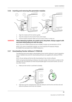 Page 31 System installation23
Document no. M1187317-009
3.3.6 Inserting and removing the parameter modules
1. Align the module with  the insertion guides 
2. Push the module into the monitor frame until it stops.
3. Pull the module outwards . Make sure not to drop it when it comes out.
WARNINGWhen detaching modules, be careful no t to drop them. Always support with 
one hand while pulling  out with the other.
NOTE: Only one E-PSM(P) module and one N-F(C)(REC) module can be attached to S/5 FM. 
NOTE: If you want...