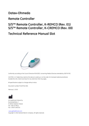 Page 305Datex-Ohmeda
Remote Controller
S/5™ Remote Controller, K-REMCO (Rev. 01)
S/5™ Remote Controller, K-CREMCO (Rev. 00)
Technical Reference Manual Slot
Conformity according to the Council Directive 93/42/EEC concerning Medical Devices amended by 2007/47/EC 
CAUTION: U.S. Federal law restricts this device to sale by or on the order of a li censed medical practitioner.
Outside the USA, check local laws  for any restriction that may apply.
All specifications subject to change without notice.
Document number...