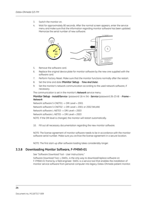 Page 32Datex-Ohmeda S/5 FM
24
Document no. M1187317-009
3. Switch the monitor on.
4. Wait for approximately 80 seconds. After the normal screen appears, enter the service 
menu and make sure that the information regarding monitor software has been updated. 
Memorize the serial number of new software.
5. Remove the software card.
6. Replace the original device plate for monitor software by the new one supplied with the  software card.
7. Perform Factory Reset. Make  sure that the monitor functions normally after...