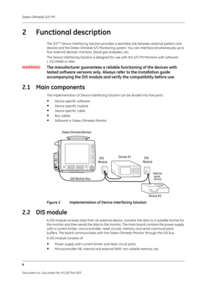 Page 328Datex-Ohmeda S/5 FM
4
Document no. Document No. M1187344-003
2 Functional description
The S/5TM Device Interfacing Solution provides a seamless link between external patient care 
devices and the Datex-Ohmeda S/5 Monitoring system. You can interface simultaneously up to 
four external devices: monito rs, blood gas analyzers, etc.
The Device Interfacing Solution is designed for  use with the S/5 FM Monitors with software 
L-FICU04(A) or later.
WARNING The manufacturer guarantees a reliable functionin g of...