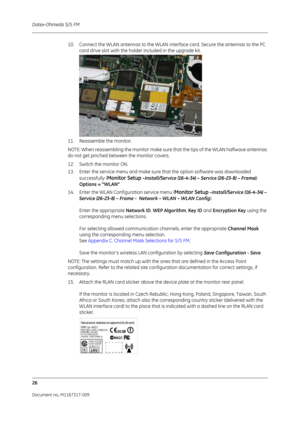 Page 34Datex-Ohmeda S/5 FM
26
Document no. M1187317-009
10. Connect the WLAN antennas to the WLAN interface card. Secure the antennas to the PC card drive slot with the holder included in the upgrade kit.
11. Reassemble the monitor.
NOTE: When reassembling the monitor make sure th at the tips of the WLAN halfwave antennas 
do not get pinched between the monitor covers.
12. Switch the monitor ON.
13. Enter the service menu and make sure that the option software was downloaded 
successfully (
Monitor Setup...