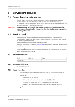 Page 332Datex-Ohmeda S/5 FM
8
Document no. Document No. M1187344-003
3 Service procedures
3.1 General service information
The field service of the Device Interfacing Solution is limited to replacing faulty cables or 
mechanical parts. The circuit boards should be returned to GE Healthcare for repair.
GE Healthcare is always available for service advice. Please provide the unit serial number, full 
type designation, and a detailed fault description. 
WARNING Only trained personnel with appropriate equipment...