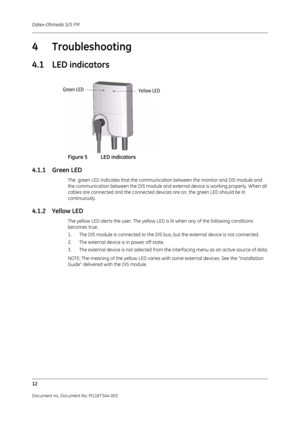 Page 336Datex-Ohmeda S/5 FM
12
Document no. Document No. M1187344-003
4Troubleshooting
4.1 LED indicators
Figure 5 LED indicators
4.1.1 Green LED
The  green LED indicates that the communication between the monitor and DIS module and 
the communication between the DIS module and external device is working properly. When all 
cables are connected and the connected devices are on, the green LED should be lit 
continuously.
4.1.2 Yellow LED
The yellow LED alerts the user. The yellow LED is lit when any of the...