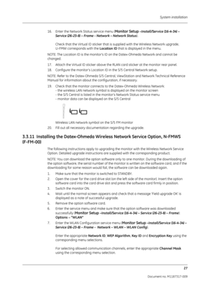 Page 35 System installation27
Document no. M1187317-009
16. Enter the Network Status service menu (Monitor Setup –Install/Service (16-4-34) – 
Service (26-23-8) – Frame - Network – Network Status ).
Check that the Virtual ID sticker that is supplied with the Wireless Network upgrade, 
U-FMW corresponds with the  Location ID that is displayed in the menu.
NOTE: The Location ID is the monitor’s ID on the Datex-Ohmeda Network and cannot be 
changed.
17. Attach the Virtual ID sticker above the RLAN card sticker at...