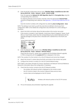 Page 38Datex-Ohmeda S/5 FM
30
Document no. M1187317-009
10. Enter the WLAN Configuration service menu (Monitor Setup -Install/Service (16-4-34) - 
Service (26-23-8) - Frame - Network - WLAN - WLAN Config).
Enter the appropriate  Network ID, WEP Algorithm,  Key ID and Encryption Key  using the 
corresponding menu selections.
For selecting allowed communication channels, enter the appropriate  Channel Mask 
using the corresponding menu selection. See  Appendix C. Channel Mask Selections for S/5 
FM .
Save the...