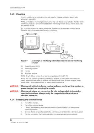 Page 42Datex-Ohmeda S/5 FM
34
Document no. M1187317-009
4.1.3 Mounting
The DIS module can be mounted on the side panel of the external device. Also IV pole 
placement is possible.
NOTE: As the Device Interfacing Solution works on ly with the device specified in the label of the 
interfacing module, it is recommended that the  interfacing module always travels along with 
the external device.
For mounting accessories, please refer to the  “Supplies and Accessories” catalog. See the 
following figure for an...