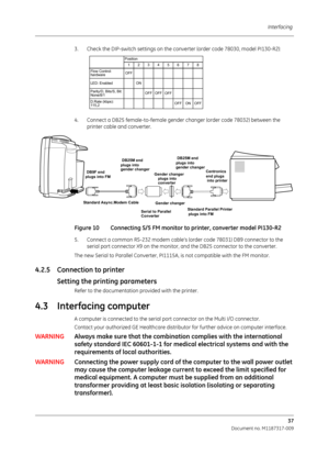 Page 45Interfacing 37
Document no. M1187317-009
3. Check the DIP-switch settin gs on the converter (order code 78030, model PI130-R2):
4. Connect a DB25 female-to-female gender changer (order code 78032) between the  printer cable and converter.      
Figure 10 Connecting S/5 FM monitor  to printer, converter model PI130-R2
5. Connect a common RS-232 modem cable’s  (order code 78031) DB9 connector to the 
serial port connector X9 on the monitor,  and the DB25 connector to the converter.
The new Serial to...