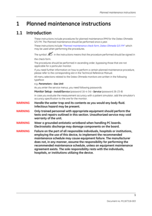 Page 69 Planned maintenance instructions1
Document no. M1187318-003
1 Planned maintenance instructions
1.1 Introduction
These instructions include procedures for planned maintenance (PM) for the Datex-Ohmeda  
S/5 FM. The Planned maintenance should be performed once a year.
These instructions include “Planned maintenance check form, Datex-Ohmeda S/5 FM”  which 
may be used when performing the procedures.
The symbol 
 in the instructions  means that the procedure performed should be signed in 
the check form....