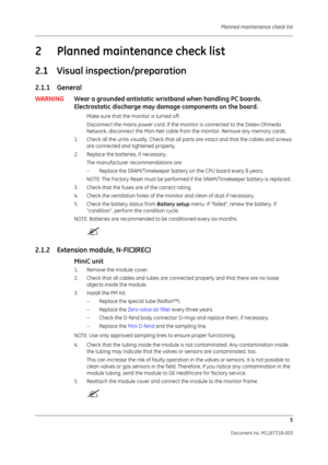 Page 73 Planned maintenance check list5
Document no. M1187318-003
2 Planned maintenance check list
2.1 Visual inspection/preparation
2.1.1 General
WARNINGWear a grounded antistatic wristband when handling PC boards. 
Electrostatic discharge may damage components on the board. 
Make sure that the monitor is turned off.
Disconnect the mains power cord. If the monitor is connected to the Datex-Ohmeda 
Network, disconnect the Mon-Net cable from  the monitor. Remove any memory cards.
1. Check all the units visually....