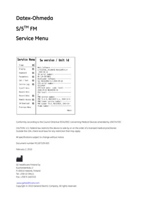 Page 85Datex-Ohmeda 
S/5
TM FM
Service Menu
Conformity according to the Council Directive 93/42/EEC concerning Medical Devices amended by 2007/47/EC
CAUTION: U.S. Federal law rest ricts this device to sale by or on the order of a li censed medical practitioner.
Outside the USA, check local laws  for any restriction that may apply.
All specifications subject to change without notice.
Document number M1187329-003
February 2, 2010
GE Healthcare Finland Oy
Kuortaneenkatu 2
FI-00510 Helsinki, Finland
Tel: +358 10...