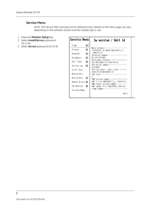 Page 90Datex-Ohmeda S/5 FM
2
Document no. M1187329-003
Service Menu
NOTE: The Service Menu pictures are for reference only. Details on the menu page can vary 
depending on the software version and the module type in use.
1. Press the Monitor Setup key.
2. Select  Install/Service  (password 
16-4-34).
3. Select  Service (password 26-23-8). 