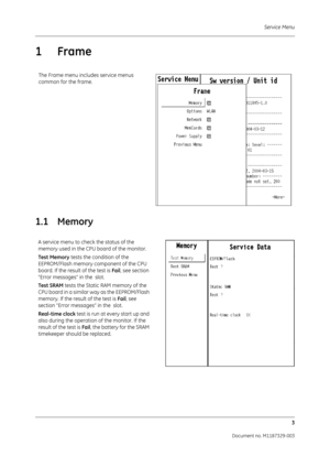 Page 91Service Menu3
Document no. M1187329-003
1 Frame
1.1 Memory
The Frame menu includes service menus 
common for the frame.
A service menu to check the status of the 
memory used in the CPU board of the monitor.
Test Memory  tests the condition of the 
EEPROM/Flash memory component of the CPU 
board. If the result of the test is Fail , see section 
“Error messages” in the  slot.
Test SRAM  tests the Static RAM memory of the 
CPU board in a similar way as the EEPROM/Flash 
memory. If the result  of the test...