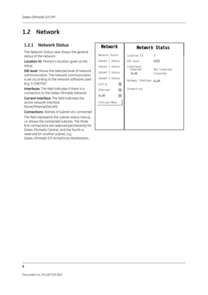 Page 92Datex-Ohmeda S/5 FM
4
Document no. M1187329-003
1.2 Network
1.2.1 Network Status
The Network Status view shows the general 
status of the network
Location ID: Monitor’s location given at the 
setup. 
DRI level : Shows the selected level of network 
communication. The network communication 
is set according to the network software used 
(e.g. S-CNET02)
Interfaces: The field indicates if there is a 
connection to the Datex-Ohmeda Network
Current Interface : The field indicates the 
active network interface...