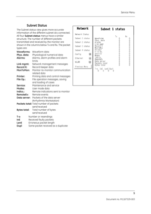 Page 93Service Menu5
Document no. M1187329-003
Subnet Status
The Subnet status view gives more accurate 
information of the different subnet id:s connected. 
All four Subnet status  menus have a similar 
structure. The number of different packets 
transmitted and received by the monitor are 
shown in the columns below Tx and Rx. The packet 
types are:
Waveforms:  Waveform data
Phys. data:  Physiological numerical data
Alarms:  Alarms, alarm profiles and alarm
limits
Link mgmt:  Network management messages...