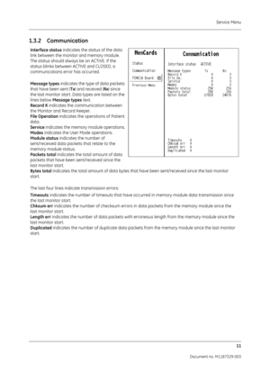 Page 99Service Menu11
Document no. M1187329-003
1.3.2 Communication
Interface status  indicates the status of the data 
link between the monitor and memory module. 
The status should always be on ACTIVE. If the 
status blinks between ACTIVE and CLOSED, a 
communications error has occurred.
Message types  indicates the type of data packets 
that have been sent ( Tx) and received ( Rx) since 
the last monitor start. Data types are listed on the 
lines below  Message types text.
Record K  indicates the...