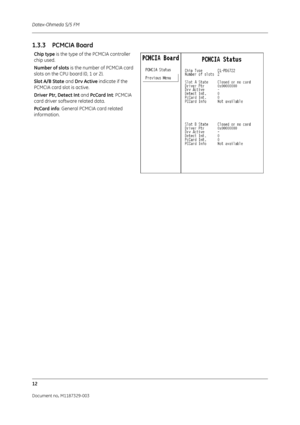 Page 100Datex-Ohmeda S/5 FM
12
Document no. M1187329-003
1.3.3 PCMCIA Board
Chip type is the type of the PCMCIA controller 
chip used.
Number of slots  is the number of PCMCIA card 
slots on the CPU board (0, 1 or 2).
Slot A/B State  and Drv Active  indicate if the 
PCMCIA card slot is active.
Driver Ptr, Detect Int  and PcCard Int: PCMCIA 
card driver software related data. 
PcCard info : General PCMCIA card related 
information. 