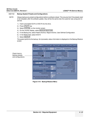 Page 107GE HEALTHCARE
DIRECTION 5394141, REVISION 1 LOGIQ™ P5 SERVICE MANUAL
Section 4-2 - Required Equipment 4 - 21
4-3-11-2 Backup System Presets and Configurations
NOTE: Always backup any preset configurations before a so ftware reload. This ensures that if the presets need 
to be reloaded, afte r the software update, they will be the same ones the cu stomer was using prior to 
service.
1.) Insert a formatted CD-R or DVD-R into the drive.
2.) Press UTILITY
 key 
3.) Select SYSTEM
. on the monitor screen
4.)...