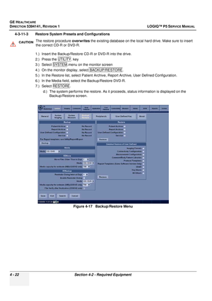 Page 108GE HEALTHCARE
DIRECTION 5394141, REVISION  1 LOGIQ™ P5 SERVICE MANUAL 
4 - 22 Section 4-2 - Required Equipment
4-3-11-3 Restore System Presets and Configurations
1.) Insert the Backup/Restore CD-R or DVD-R into the drive. 
2.) Press the UTILITY
. key
3.) Select SYSTEM
.menu on the monitor screen
4.) On the monitor display,  select BACKUP/RESTORE
.
5.) In the Restore list, select Pa tient Archive, Report Archive, User Defined Configuration.
6.) In the Media field, select the Backup/Restore DVD-R.
7.)...