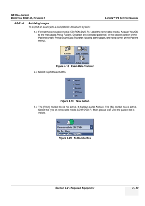 Page 109GE HEALTHCARE
DIRECTION 5394141, REVISION 1 LOGIQ™ P5 SERVICE MANUAL
Section 4-2 - Required Equipment 4 - 23
4-3-11-4 Archiving Images
To export an exam(s) to a compatible Ultrasound system:
1.) Format the removable media (CD-ROM/DVD-R).  Label the removable media. Answer Yes/OK 
to the messages.Press Patient. Deselect any select ed patient(s) in the search portion of the 
Patient screen. Press Exam Data Transfer (located at the upper, left-hand corner of the Patient 
menu).
2.) Select Export task...