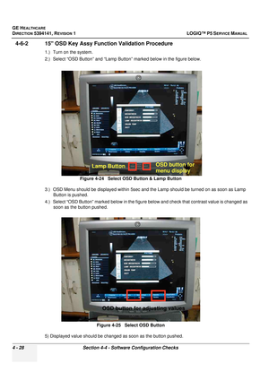 Page 114GE HEALTHCARE
DIRECTION 5394141, REVISION  1 LOGIQ™ P5 SERVICE MANUAL 
4 - 28 Section 4-4 - Software Configuration Checks
4-6-2 15 OSD Key Assy Functi on Validation Procedure
1.) Turn on the system.
2.) Select “OSD Button” and “Lamp Button” marked below in the figure below.
3.) OSD Menu should be displayed within 5sec and the Lamp should be turned on as soon as Lamp 
Button is pushed.
4.) Select “OSD Button” marked below in the figure below and check that contrast value is changed as  soon as the button...