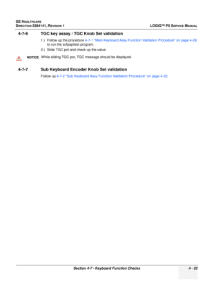 Page 119GE HEALTHCARE
DIRECTION 5394141, REVISION 1 LOGIQ™ P5 SERVICE MANUAL
Section 4-7 - Keyboard Function Checks 4 - 33
4-7-6 TGC key assay / TGC Knob Set validation
1.) Follow up the procedure 4-7-1 Main Keyboard Assy Function Validation Procedure on page 4-29 
to run the scfpapitest program.
2.) Slide TGC pot and check up the value.
4-7-7 Sub Keyboard Encoder Knob Set validation
Follow up  4-7-2 Sub Keyboard Assy Function Validation Procedure on page 4-32.
NOTICEWhile sliding TGC po t, TGC message should be...