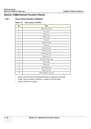 Page 120GE HEALTHCARE
DIRECTION 5394141, REVISION  1 LOGIQ™ P5 SERVICE MANUAL 
4 - 34 Section 4-8 - Mechanical Function Checks
Section 4-8Mechanical Function Checks
4-8-1 Cover Parts Function Validation
• Check if the FRU parts are assembled tightly by naked eye and hands. 
• Check if there are dents, scratches, or cracks on the FRU parts.
• Check if screws are in place. Table 4-10    Cover parts of the FRU
NoItem
1
Right and Left cover
2 Front cover
3 Rear cover
4 Middle cover
5 Top cover
6 Top bottom cover
7...