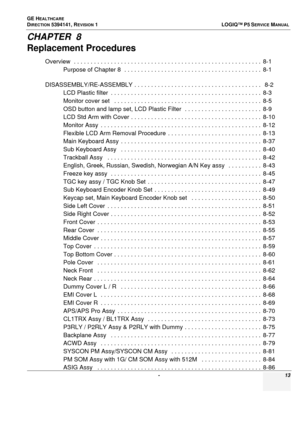 Page 13GE HEALTHCARE
DIRECTION 5394141, REVISION  1  LOGIQ™ P5 SERVICEMANUAL 
 -  13
CHAPTER  8
Replacement Procedures
Overview  . . . . . . . . . . . . . . . . . . . . . . . . . . . . . . . . . . . . . . . . . . . . . . . . . . . . . . . .  8-1
Purpose of Chapter 8  . .  . . . . . . . . . . . . . . . . . . . . . . . . . . . . . . . . . . . . . . .  8-1
DISASSEMBLY/RE-ASSEMBLY . . . . . . . . . . . . . .  . . . . . . . . . . . . . . . . . . . . . . . .   8-2
LCD Plastic filter  . . . . . . . . .  . . . . . . ....