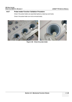 Page 125GE HEALTHCARE
DIRECTION 5394141, REVISION 1 LOGIQ™ P5 SERVICE MANUAL
Section 4-8 - Mechanical Function Checks 4 - 39
4-8-7 Probe holder Function Validation Procedure
Check if the probe holders are assembled tightly by naked eye and hands.
Check if the probe holder can not be removed easily.
Figure 4-36   Check the probe holder 