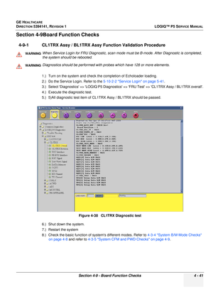 Page 127GE HEALTHCARE
DIRECTION 5394141, REVISION 1 LOGIQ™ P5 SERVICE MANUAL
Section 4-9 - Board Function Checks 4 - 41
Section 4-9Board Function Checks
4-9-1 CL1TRX Assy / BL1TRX Assy Function Validation Procedure
1.) Turn on the system and check the completion of Echoloader loading.
2.) Do the Service Login. Refer to the 5-10-2-2 Service Login on page 5-41.
3.) Select Diagnostics => LOGIQ P5 Diagnostics  => FRU Test => CL1TRX Assy / BL1TRX overall.
4.) Execute the diagnostic test.
5.) 5)All diagnostic test...