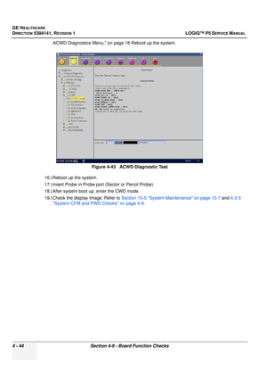 Page 130GE HEALTHCARE
DIRECTION 5394141, REVISION  1 LOGIQ™ P5 SERVICE MANUAL 
4 - 44 Section 4-9 - Board Function Checks
ACWD Diagnostics Menu,” on page 18.Reboot up the system.
16.) Reboot up the system.
17.) Insert Probe in Probe port (Sector or Pencil Probe).
18.) After system boot up, enter the CWD mode.
19.) Check the display Image. Refer to  Section 10-5 System Maintenance on page 10-7  and 4-3-5 
System CFM and PWD Checks on page 4-9 .
Figure 4-43   ACWD Diagnostic Test  