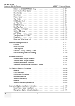 Page 14GE HEALTHCARE
DIRECTION 5394141, REVISION  1  LOGIQ™ P5 SERVICEMANUAL 
14  - 
Battery on SYSCONPM/CM Assy   . . . . . . . . . . . . . . . . . . . . . . . . . . . . . . . .8-87
Front Caster / Rear Caster   . . . . . . . . . . . . . . . . . . . . . . . . . . .  . . . . . . . . . . .8-89
Rear Handle  . . . . . . . . .  . . . . . . . . . . . . . . . . . . . . . . . . . . . .  . . . . . . . . . . . .8-91
Rear Hook   . . . . . . . . . . . . .  . . . . . . . . . . . . . . . . . . . . . . . . . . . . . . . . . ....