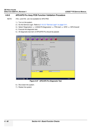 Page 134GE HEALTHCARE
DIRECTION 5394141, REVISION  1 LOGIQ™ P5 SERVICE MANUAL 
4 - 48 Section 4-9 - Board Function Checks
4-9-5 APS/APS Pro Assy PCB Func tion Validation Procedure
NOTE: HVL+ and HVL- are not available for APS PRO.
1.) Turn on the system.
2.) Do the Service Login. Refer to 5-10-2-2 Service Login on page 5-41 .
3.) Select Diagnostics => LOGIQ P5 Diagnostics => FRU test => APS => APS Overall.
4.) Execute the diagnostic test.
5.) All diagnostic test item of  APS/APS Pro should be passed.
6.) Shut...