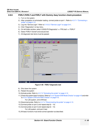 Page 135GE HEALTHCARE
DIRECTION 5394141, REVISION 1 LOGIQ™ P5 SERVICE MANUAL
Section 4-9 - Board Function Checks 4 - 49
4-9-6 P3RLY,P2RLY and P2RLY with Dummy Assy function check procedure
1.) Turn on the system.
2.) After completion of echoloader loading, connect probe on port 1. Refer to 4-3-7-1 Connecting a 
probe on page 4-12.
3.) Log into “Service  Login”. Refer to 5-10-2-2 Service Login on page 5-41 .
4.) Click “Diagnostics” on top menu.
5.) On left folder win dow, select LOGIQ P5 Diagnostics => FRU test...