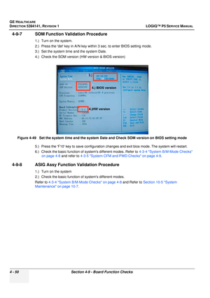 Page 136GE HEALTHCARE
DIRECTION 5394141, REVISION  1 LOGIQ™ P5 SERVICE MANUAL 
4 - 50 Section 4-9 - Board Function Checks
4-9-7 SOM Function Validation Procedure
1.) Turn on the system.
2.) Press the del key in A/N key within 3 sec. to enter BIOS setting mode.
3.) Set the system time and the system Date.
4.) Check the SOM version (HW version & BIOS version)
5.) Press the F10 key to save configuration changes and exit bios mode. The system will restart.
6.) Check the basic function of syst ems different modes....