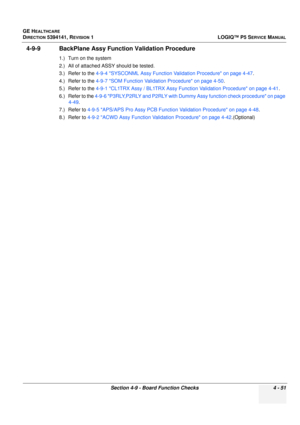 Page 137GE HEALTHCARE
DIRECTION 5394141, REVISION 1 LOGIQ™ P5 SERVICE MANUAL
Section 4-9 - Board Function Checks 4 - 51
4-9-9 BackPlane Assy Function Validation Procedure
1.) Turn on the system
2.) All of attached ASSY should be tested.
3.) Refer to the  4-9-4 SYSCONML Assy Fu nction Validation Procedure on page 4-47 .
4.) Refer to the  4-9-7 SOM Function Validation Procedure on page 4-50 .
5.) Refer to the  4-9-1 CL1TRX Assy / BL1TRX Assy Function Validation Procedure on page 4-41 .
6.) Refer to the  4-9-6...