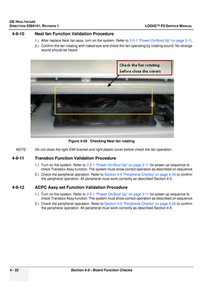 Page 138GE HEALTHCARE
DIRECTION 5394141, REVISION  1 LOGIQ™ P5 SERVICE MANUAL 
4 - 52 Section 4-9 - Board Function Checks
4-9-10 Nest fan Function Validation Procedure
1.) After replace Nest fan assy, turn on the system. Refer to  3-5-1 Power On/Boot Up on page 3-11.
2.) Confirm the fan rotating with naked eye and chec k the fan operating by rotating sound. No strange 
sound should be heard.
NOTE: Do not close the right EMI bracket and right plastic cover before check the fan operation.
4-9-11 Transbox Function...