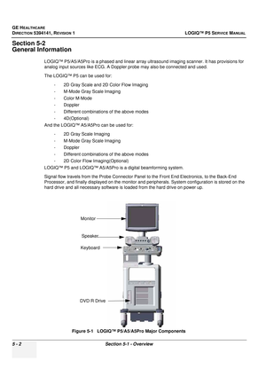 Page 144GE HEALTHCARE
DIRECTION 5394141, REVISION 1LOGIQ™ P5 SERVICE MANUAL
5 - 2Section 5-1 - Overview
Section 5-2
General Information
LOGIQ™ P5/A5/A5Pro is a phased and linear array ultr asound imaging scanner. It has provisions for 
analog input sources like ECG. A Doppler probe may also be connected and used. 
The LOGIQ™ P5 can be used for: 
- 2D Gray Scale and 2D Color Flow Imaging 
- M-Mode Gray Scale Imaging 
- Color M-Mode 
- Doppler
- Different combinations of the above modes
- 4D(Optional)
And the...