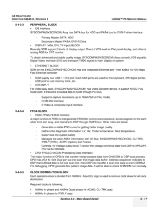 Page 159GE HEALTHCARE
DIRECTION 5394141, REVISION 1LOGIQ™ P5 SERVICE MANUAL
Section 5-4 - Main Board Detail 5 - 17
5-4-3-3 PERIPHERAL BLOCK
• IDE Interface :
SYSCONPM(SYSCONCM) Assy has SATA bus for HDD  and PATA bus for DVD-R drive interface.
- Primary Master SATA: HDD
- Secondary Master PATA: DVD-R Drive
• DISPLAY (VGA, DVI, TV input) BLOCK
Basically SOM support 2 kinds of display output. One is  LVDS level for Plat panel display, and other is 
analog RGB for CRT monitor. 
To obtain advanced and stable quality...