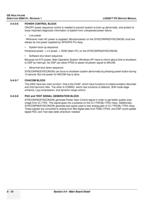 Page 160GE HEALTHCARE
DIRECTION 5394141, REVISION 1LOGIQ™ P5 SERVICE MANUAL
5 - 18Section 5-4 - Main Board Detail
5-4-3-6 POWER CONTROL BLOCK
ON/OFF power sequence control is needed to prevent system to boot up abnormally, and protect to 
loose important diagnostic information of patient from unexpected power failure. 
• Live power 
: Whenever main AC powe r is supplied, Microprocessor on the SYSCON PM(SYSCONCM) must live 
always by live power supp lied by APS/APS Pro Assy. 
• System boot-up sequence
Peripheral...