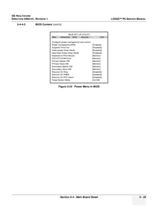 Page 167GE HEALTHCARE
DIRECTION 5394141, REVISION 1LOGIQ™ P5 SERVICE MANUAL
Section 5-4 - Main Board Detail 5 - 25
5-4-4-2              BIOS Content (cont’d)
Figure 5-24   Power Menu in BIOS
Main Advanced Boot SecurityPower Exit
Configure power management and control
Power management/APM [Enabled]
Suspend Time Out [Disabled]
Video power Down Mode [Disabled]
Hard Disk Power Down Mode [Disabled]
Keyboard & PS/2 Mouse [Monitor]
FDC/LPT/COM Ports [Monitor]
Primary Master IDE [Monitor]
Primary Slave IDE [Monitor]...