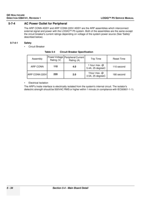 Page 176GE HEALTHCARE
DIRECTION 5394141, REVISION 1LOGIQ™ P5 SERVICE MANUAL
5 - 34Section 5-4 - Main Board Detail
5-7-4 AC Power Outlet for Peripheral
The ARP CONN ASSY and ARP CONN 220V ASSY are  the ARP assemblies which interconnect 
external signal and power with the LOGIQ™ P5 s ystem. Both of the assemblies are the same except 
the circuit breakers current ratings depending on vo ltage of the system power source (See Safety 
described below).
5-7-4-1 Safety • Circuit Breaker
• Electrical Isolation
The ARPs...