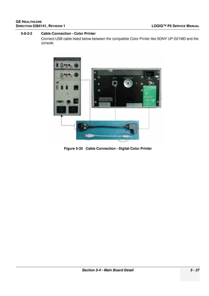 Page 179GE HEALTHCARE
DIRECTION 5394141, REVISION 1LOGIQ™ P5 SERVICE MANUAL
Section 5-4 - Main Board Detail 5 - 37
5-8-3-2 Cable Connection - Color Printer 
Connect USB cable listed below between the compatible Color Printer like SONY UP-D21MD and the 
console.
Figure 5-35   Cable Connection - Digital Color Printer 