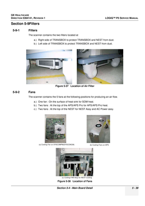 Page 181GE HEALTHCARE
DIRECTION 5394141, REVISION 1LOGIQ™ P5 SERVICE MANUAL
Section 5-4 - Main Board Detail 5 - 39
Section 5-9Filters
5-9-1 Filters
The scanner contains the two filters located at 
a.) Right side of TRANSBOX to prot ect TRANSBOX and NEST from dust.
b.) Left side of TRANSBOX to protec t TRANSBOX and NEST from dust.
5-9-2 Fans
The scanner contains the 5 fans at the fo llowing positions for producing an air flow.
a.) One fan : On the surface  of heat sink for SOM heat.
b.) Two fans : At the top of...